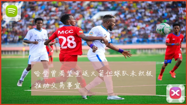 哈登曾渴望重返火箭但球队未积极推动交易事宜