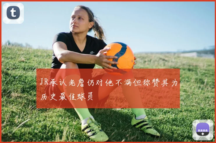 JR承认老詹仍对他不满但称赞其为历史最佳球员