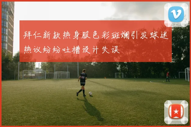 拜仁新款热身服色彩斑斓引发球迷热议纷纷吐槽设计失误