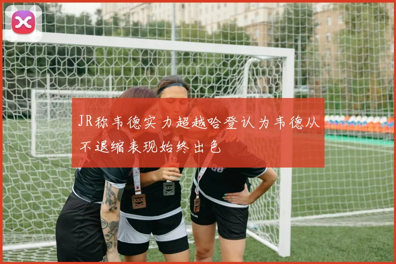 JR称韦德实力超越哈登认为韦德从不退缩表现始终出色