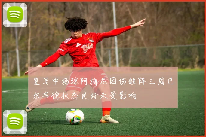 皇马中场琼阿梅尼因伤缺阵三周巴尔韦德状态良好未受影响