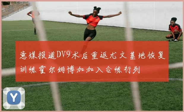 意媒报道DV9术后重返尤文基地恢复训练霍尔姆博加加入合练行列