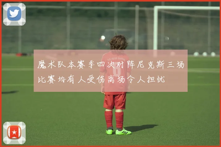 魔术队本赛季四次对阵尼克斯三场比赛均有人受伤离场令人担忧
