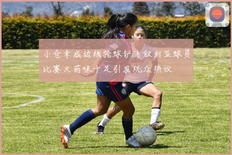 小仓幸成边线抢球铲飞叙利亚球员比赛火药味十足引发观众热议