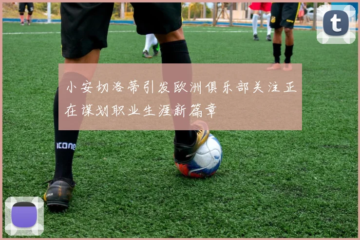 小安切洛蒂引发欧洲俱乐部关注正在谋划职业生涯新篇章