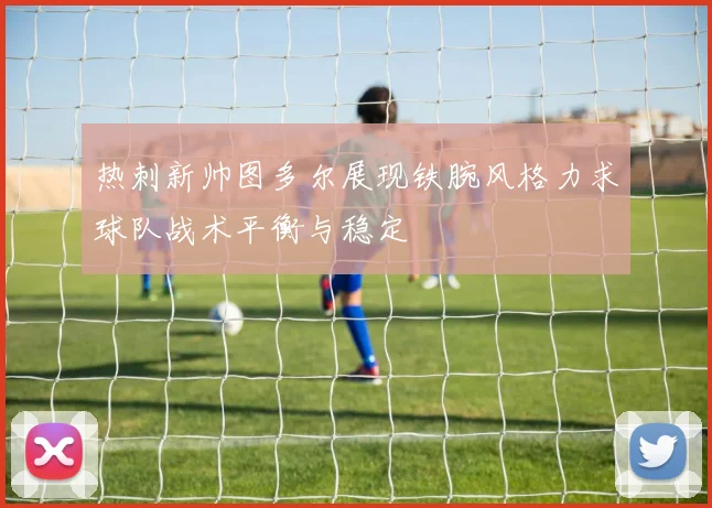 热刺新帅图多尔展现铁腕风格力求球队战术平衡与稳定