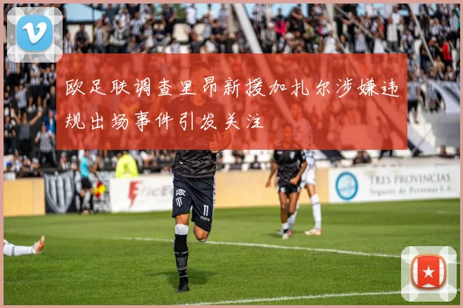 欧足联调查里昂新援加扎尔涉嫌违规出场事件引发关注