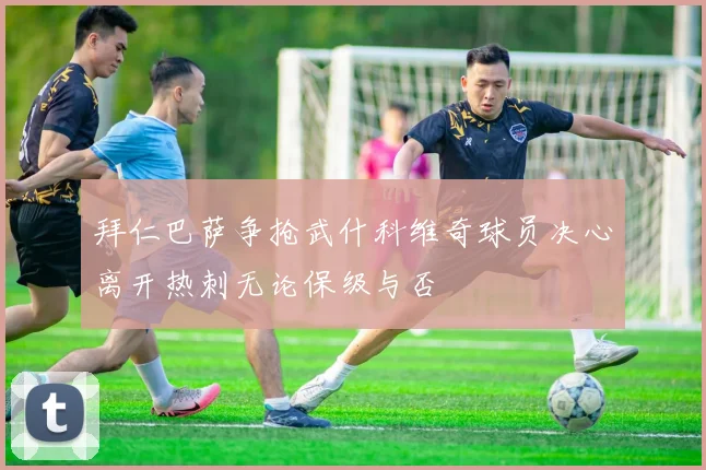 拜仁巴萨争抢武什科维奇球员决心离开热刺无论保级与否