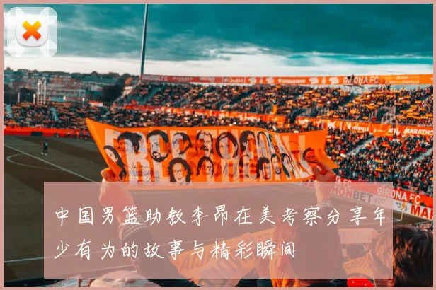 中国男篮助教李昂在美考察分享年少有为的故事与精彩瞬间