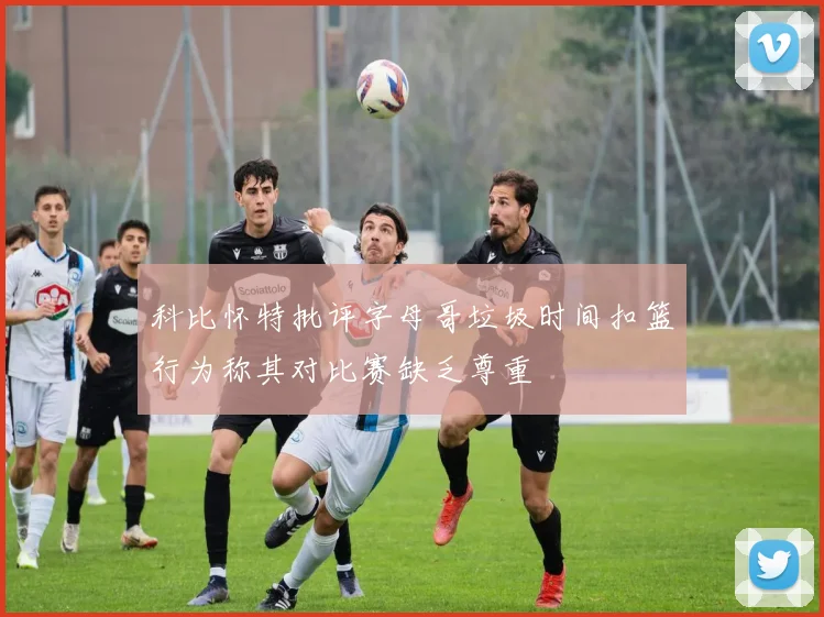 科比怀特批评字母哥垃圾时间扣篮行为称其对比赛缺乏尊重