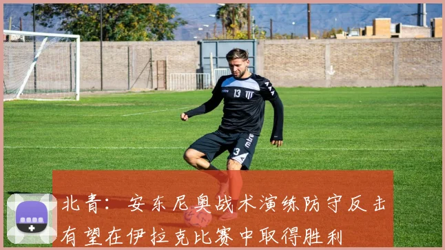 北青：安东尼奥战术演练防守反击有望在伊拉克比赛中取得胜利