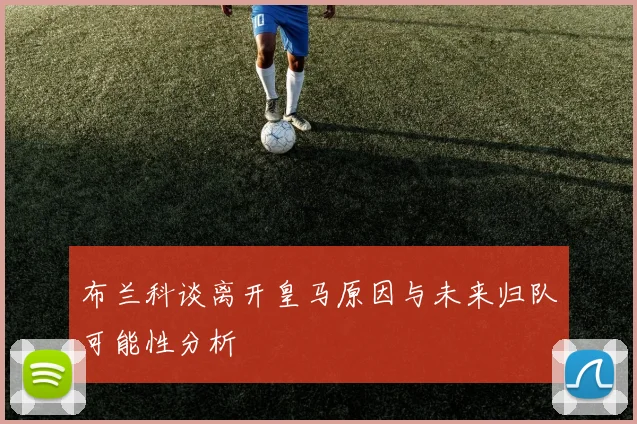布兰科谈离开皇马原因与未来归队可能性分析