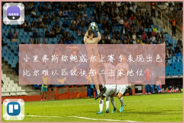 小里弗斯称鲍威尔上赛季表现出色比尔难以匹敌快船二当家地位