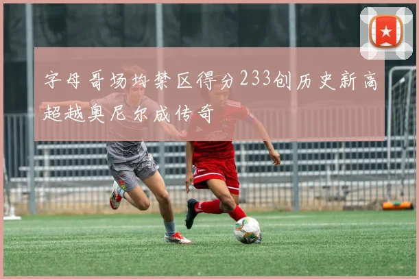 字母哥场均禁区得分233创历史新高超越奥尼尔成传奇