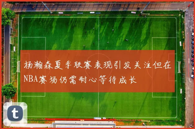 杨瀚森夏季联赛表现引发关注但在NBA赛场仍需耐心等待成长