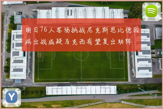 明日76人客场挑战尼克斯恩比德因病出战成疑马克西有望复出助阵