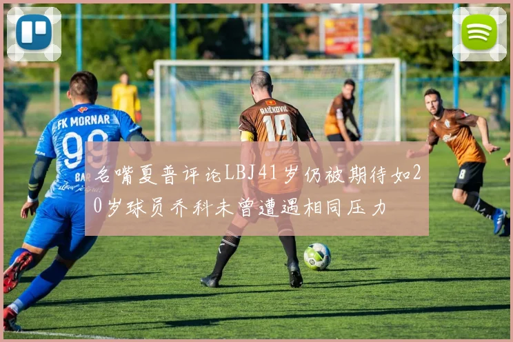 名嘴夏普评论LBJ41岁仍被期待如20岁球员乔科未曾遭遇相同压力