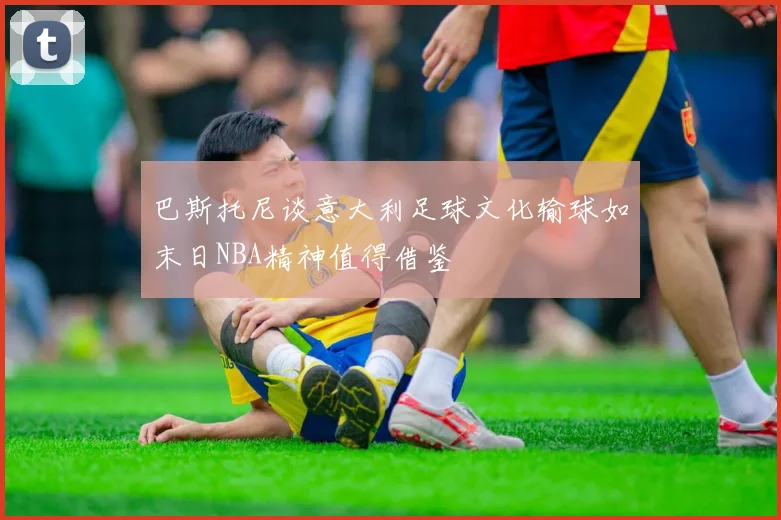 巴斯托尼谈意大利足球文化输球如末日NBA精神值得借鉴