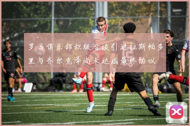 罗马俱乐部积极洽谈引进拉斯帕多里与齐尔克泽尚未达成最终协议